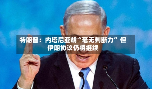 特朗普：内塔尼亚胡“毫无判断力” 但伊朗协议仍将继续-第2张图片