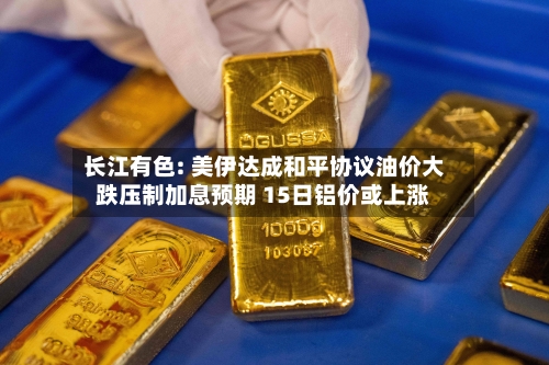 长江有色: 美伊达成和平协议油价大跌压制加息预期 15日铝价或上涨-第2张图片