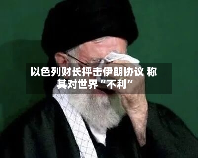 以色列财长抨击伊朗协议 称其对世界“不利”