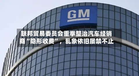 联邦贸易委员会重拳整治汽车经销商“隐形收费”，乱象依旧屡禁不止-第2张图片