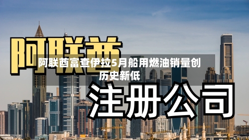 阿联酋富查伊拉5月船用燃油销量创历史新低