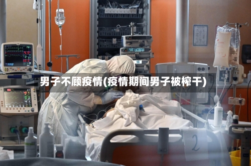 男子不顾疫情(疫情期间男子被榨干)-第1张图片