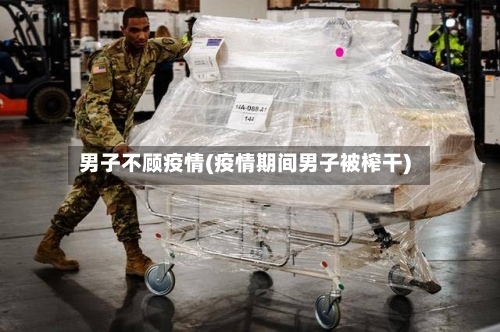 男子不顾疫情(疫情期间男子被榨干)-第3张图片