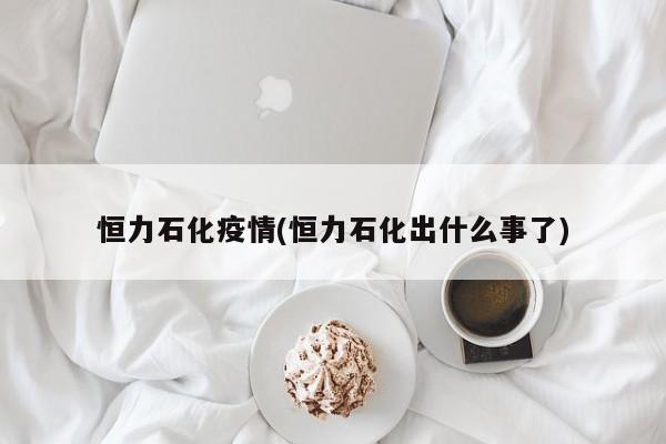 恒力石化疫情(恒力石化出什么事了)