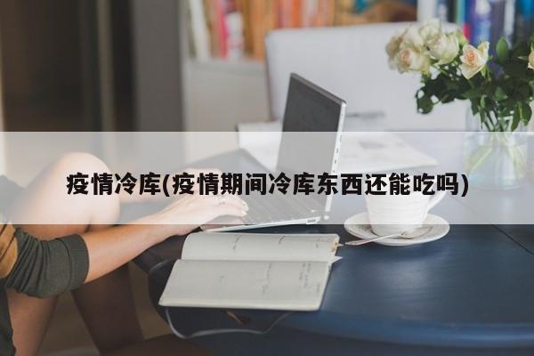 疫情冷库(疫情期间冷库东西还能吃吗)