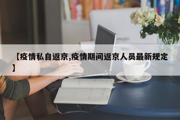 【疫情私自返京,疫情期间返京人员最新规定】