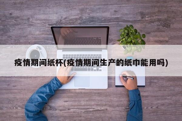 疫情期间纸杯(疫情期间生产的纸巾能用吗)