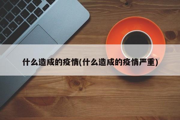 什么造成的疫情(什么造成的疫情严重)