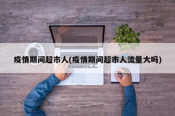 疫情期间超市人(疫情期间超市人流量大吗)
