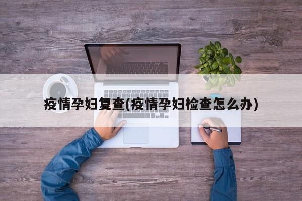 疫情孕妇复查(疫情孕妇检查怎么办)