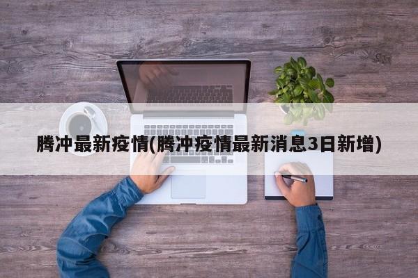 腾冲最新疫情(腾冲疫情最新消息3日新增)