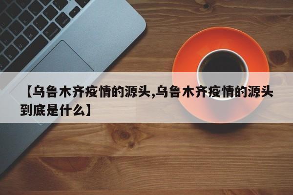 【乌鲁木齐疫情的源头,乌鲁木齐疫情的源头到底是什么】