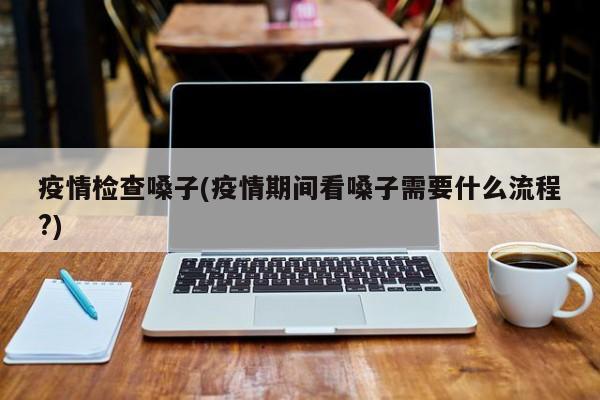疫情检查嗓子(疫情期间看嗓子需要什么流程?)