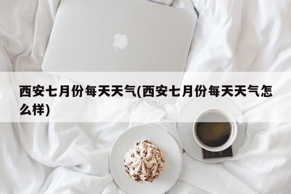 西安七月份每天天气(西安七月份每天天气怎么样)